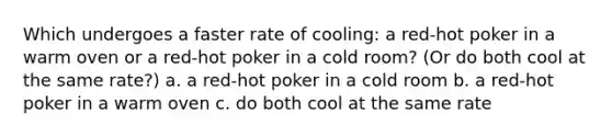 Which undergoes a faster rate of cooling: a red-hot poker in a warm oven or a red-hot poker in a cold room? (Or do both cool at the same rate?) a. a red-hot poker in a cold room b. a red-hot poker in a warm oven c. do both cool at the same rate