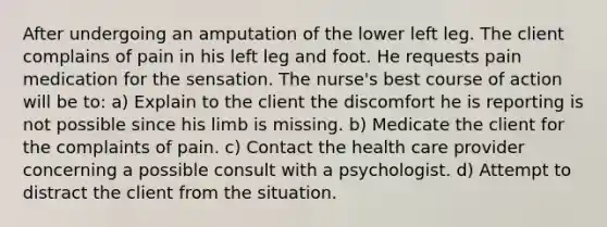 After undergoing an amputation of the lower left leg. The client complains of pain in his left leg and foot. He requests pain medication for the sensation. The nurse's best course of action will be to: a) Explain to the client the discomfort he is reporting is not possible since his limb is missing. b) Medicate the client for the complaints of pain. c) Contact the health care provider concerning a possible consult with a psychologist. d) Attempt to distract the client from the situation.