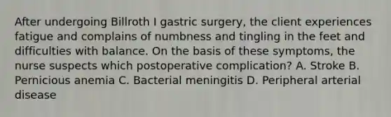 After undergoing Billroth I gastric surgery, the client experiences fatigue and complains of numbness and tingling in the feet and difficulties with balance. On the basis of these symptoms, the nurse suspects which postoperative complication? A. Stroke B. Pernicious anemia C. Bacterial meningitis D. Peripheral arterial disease