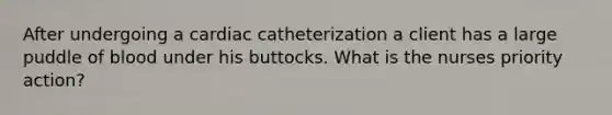 After undergoing a cardiac catheterization a client has a large puddle of blood under his buttocks. What is the nurses priority action?