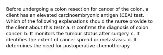 Before undergoing a colon resection for cancer of the colon, a client has an elevated carcinoembryonic antigen (CEA) test. Which of the following explanations should the nurse provide to the client about this test? a. It confirms the diagnosis of colon cancer. b. It monitors the tumour status after surgery. c. It identifies the extent of cancer spread or metastasis. d. It determines the need for postoperative chemotherapy.