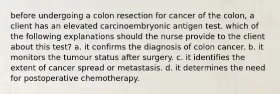 before undergoing a colon resection for cancer of the colon, a client has an elevated carcinoembryonic antigen test. which of the following explanations should the nurse provide to the client about this test? a. it confirms the diagnosis of colon cancer. b. it monitors the tumour status after surgery. c. it identifies the extent of cancer spread or metastasis. d. it determines the need for postoperative chemotherapy.