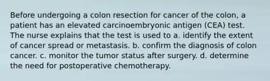 Before undergoing a colon resection for cancer of the colon, a patient has an elevated carcinoembryonic antigen (CEA) test. The nurse explains that the test is used to a. identify the extent of cancer spread or metastasis. b. confirm the diagnosis of colon cancer. c. monitor the tumor status after surgery. d. determine the need for postoperative chemotherapy.