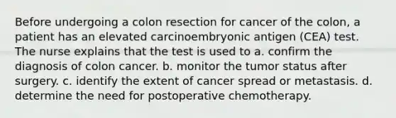 Before undergoing a colon resection for cancer of the colon, a patient has an elevated carcinoembryonic antigen (CEA) test. The nurse explains that the test is used to a. confirm the diagnosis of colon cancer. b. monitor the tumor status after surgery. c. identify the extent of cancer spread or metastasis. d. determine the need for postoperative chemotherapy.