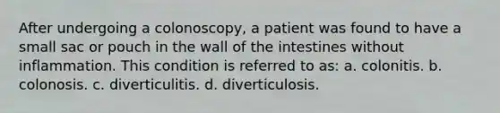 After undergoing a colonoscopy, a patient was found to have a small sac or pouch in the wall of the intestines without inflammation. This condition is referred to as: a. colonitis. b. colonosis. c. diverticulitis. d. diverticulosis.