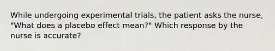 While undergoing experimental trials, the patient asks the nurse, "What does a placebo effect mean?" Which response by the nurse is accurate?