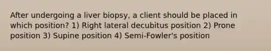 After undergoing a liver biopsy, a client should be placed in which position? 1) Right lateral decubitus position 2) Prone position 3) Supine position 4) Semi-Fowler's position