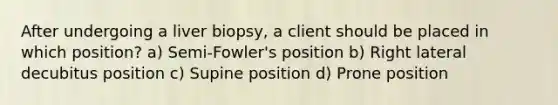 After undergoing a liver biopsy, a client should be placed in which position? a) Semi-Fowler's position b) Right lateral decubitus position c) Supine position d) Prone position