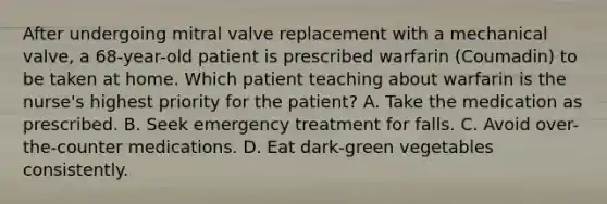 After undergoing mitral valve replacement with a mechanical valve, a 68-year-old patient is prescribed warfarin (Coumadin) to be taken at home. Which patient teaching about warfarin is the nurse's highest priority for the patient? A. Take the medication as prescribed. B. Seek emergency treatment for falls. C. Avoid over-the-counter medications. D. Eat dark-green vegetables consistently.