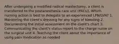 After undergoing a modified radical mastectomy, a client is transferred to the postanesthesia care unit (PACU). Which nursing action is best to delegate to an experienced LPN/LVN? 1. Monitoring the client's dressing for any signs of bleeding 2. Documenting the initial assessment on the client's chart 3. Communicating the client's status report to the charge nurse on the surgical unit 4. Teaching the client about the importance of using pain medication as needed