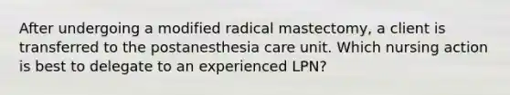 After undergoing a modified radical mastectomy, a client is transferred to the postanesthesia care unit. Which nursing action is best to delegate to an experienced LPN?