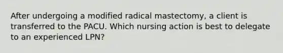 After undergoing a modified radical mastectomy, a client is transferred to the PACU. Which nursing action is best to delegate to an experienced LPN?