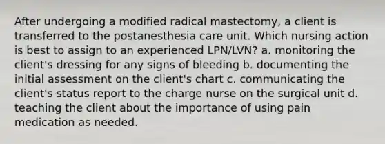 After undergoing a modified radical mastectomy, a client is transferred to the postanesthesia care unit. Which nursing action is best to assign to an experienced LPN/LVN? a. monitoring the client's dressing for any signs of bleeding b. documenting the initial assessment on the client's chart c. communicating the client's status report to the charge nurse on the surgical unit d. teaching the client about the importance of using pain medication as needed.