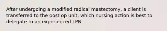 After undergoing a modified radical mastectomy, a client is transferred to the post op unit, which nursing action is best to delegate to an experienced LPN