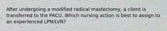 After undergoing a modified radical mastectomy, a client is transferred to the PACU. Which nursing action is best to assign to an experienced LPN/LVN?