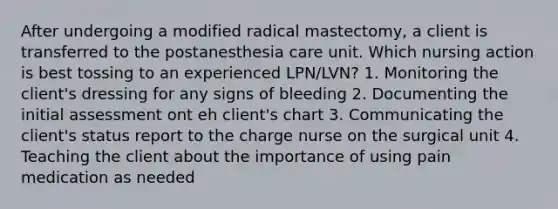 After undergoing a modified radical mastectomy, a client is transferred to the postanesthesia care unit. Which nursing action is best tossing to an experienced LPN/LVN? 1. Monitoring the client's dressing for any signs of bleeding 2. Documenting the initial assessment ont eh client's chart 3. Communicating the client's status report to the charge nurse on the surgical unit 4. Teaching the client about the importance of using pain medication as needed