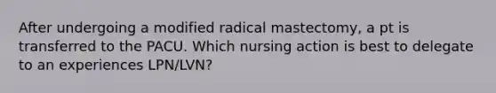 After undergoing a modified radical mastectomy, a pt is transferred to the PACU. Which nursing action is best to delegate to an experiences LPN/LVN?