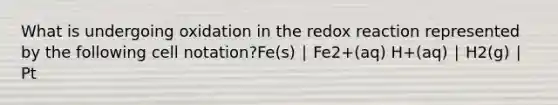 What is undergoing oxidation in the redox reaction represented by the following cell notation?Fe(s) ∣ Fe2+(aq) H+(aq) ∣ H2(g) ∣ Pt