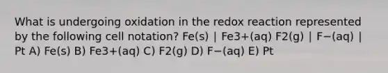 What is undergoing oxidation in the redox reaction represented by the following cell notation? Fe(s) ∣ Fe3+(aq) F2(g) ∣ F−(aq) ∣ Pt A) Fe(s) B) Fe3+(aq) C) F2(g) D) F−(aq) E) Pt