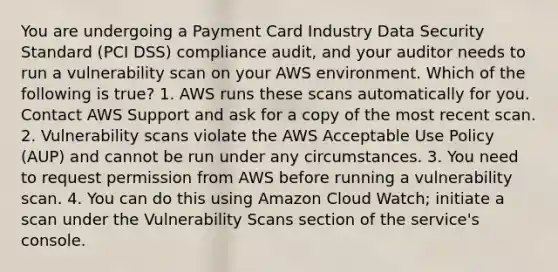 You are undergoing a Payment Card Industry Data Security Standard (PCI DSS) compliance audit, and your auditor needs to run a vulnerability scan on your AWS environment. Which of the following is true? 1. AWS runs these scans automatically for you. Contact AWS Support and ask for a copy of the most recent scan. 2. Vulnerability scans violate the AWS Acceptable Use Policy (AUP) and cannot be run under any circumstances. 3. You need to request permission from AWS before running a vulnerability scan. 4. You can do this using Amazon Cloud Watch; initiate a scan under the Vulnerability Scans section of the service's console.