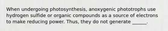 When undergoing photosynthesis, anoxygenic phototrophs use hydrogen sulfide or organic compounds as a source of electrons to make reducing power. Thus, they do not generate ______.