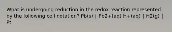 What is undergoing reduction in the redox reaction represented by the following cell notation? Pb(s) ∣ Pb2+(aq) H+(aq) ∣ H2(g) ∣ Pt