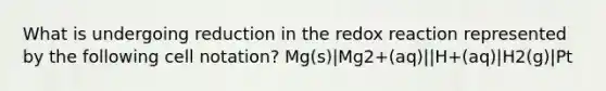 What is undergoing reduction in the redox reaction represented by the following cell notation? Mg(s)|Mg2+(aq)||H+(aq)|H2(g)|Pt