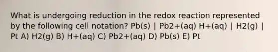 What is undergoing reduction in the redox reaction represented by the following cell notation? Pb(s) ∣ Pb2+(aq) H+(aq) ∣ H2(g) ∣ Pt A) H2(g) B) H+(aq) C) Pb2+(aq) D) Pb(s) E) Pt