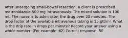 After undergoing small-bowel resection, a client is prescribed metronidazole 500 mg intravenously. The mixed solution is 100 ml. The nurse is to administer the drug over 30 minutes. The drop factor of the available intravenous tubing is 15 gtt/ml. What is the drip rate in drops per minute? Record your answer using a whole number. (For example: 62) Correct response: 50