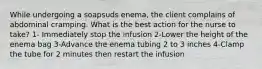 While undergoing a soapsuds enema, the client complains of abdominal cramping. What is the best action for the nurse to take? 1- Immediately stop the infusion 2-Lower the height of the enema bag 3-Advance the enema tubing 2 to 3 inches 4-Clamp the tube for 2 minutes then restart the infusion