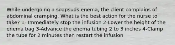 While undergoing a soapsuds enema, the client complains of abdominal cramping. What is the best action for the nurse to take? 1- Immediately stop the infusion 2-Lower the height of the enema bag 3-Advance the enema tubing 2 to 3 inches 4-Clamp the tube for 2 minutes then restart the infusion