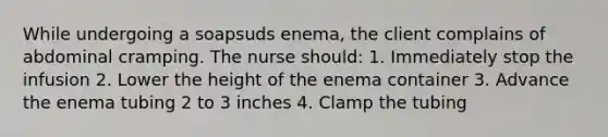 While undergoing a soapsuds enema, the client complains of abdominal cramping. The nurse should: 1. Immediately stop the infusion 2. Lower the height of the enema container 3. Advance the enema tubing 2 to 3 inches 4. Clamp the tubing