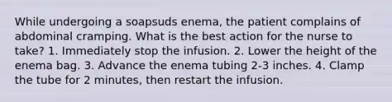 While undergoing a soapsuds enema, the patient complains of abdominal cramping. What is the best action for the nurse to take? 1. Immediately stop the infusion. 2. Lower the height of the enema bag. 3. Advance the enema tubing 2-3 inches. 4. Clamp the tube for 2 minutes, then restart the infusion.