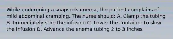 While undergoing a soapsuds enema, the patient complains of mild abdominal cramping. The nurse should: A. Clamp the tubing B. Immediately stop the infusion C. Lower the container to slow the infusion D. Advance the enema tubing 2 to 3 inches