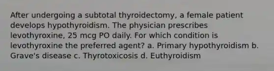 After undergoing a subtotal thyroidectomy, a female patient develops hypothyroidism. The physician prescribes levothyroxine, 25 mcg PO daily. For which condition is levothyroxine the preferred agent? a. Primary hypothyroidism b. Grave's disease c. Thyrotoxicosis d. Euthyroidism