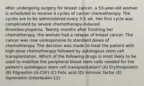 After undergoing surgery for breast cancer, a 53-year-old woman is scheduled to receive 4 cycles of cancer chemotherapy. The cycles are to be administered every 3-5 wk. Her first cycle was complicated by severe chemotherapy-induced thrombocytopenia. Twenty months after finishing her chemotherapy, the woman had a relapse of breast cancer. The cancer was now unresponsive to standard doses of chemotherapy. The decision was made to treat the patient with high-dose chemotherapy followed by autologous stem cell transplantation. Which of the following drugs is most likely to be used to mobilize the peripheral blood stem cells needed for the patient's autologous stem cell transplantation? (A) Erythropoietin (B) Filgrastim (G-CSF) (C) Folic acid (D) Intrinsic factor (E) Oprelvekin (interleukin-11)