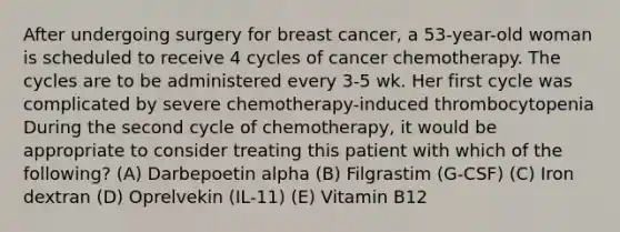 After undergoing surgery for breast cancer, a 53-year-old woman is scheduled to receive 4 cycles of cancer chemotherapy. The cycles are to be administered every 3-5 wk. Her first cycle was complicated by severe chemotherapy-induced thrombocytopenia During the second cycle of chemotherapy, it would be appropriate to consider treating this patient with which of the following? (A) Darbepoetin alpha (B) Filgrastim (G-CSF) (C) Iron dextran (D) Oprelvekin (IL-11) (E) Vitamin B12