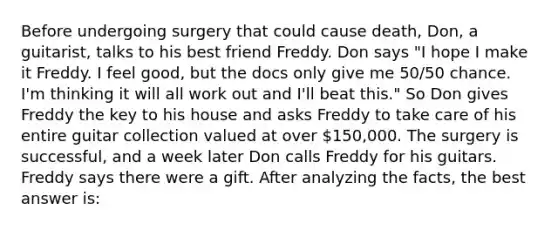 Before undergoing surgery that could cause death, Don, a guitarist, talks to his best friend Freddy. Don says "I hope I make it Freddy. I feel good, but the docs only give me 50/50 chance. I'm thinking it will all work out and I'll beat this." So Don gives Freddy the key to his house and asks Freddy to take care of his entire guitar collection valued at over 150,000. The surgery is successful, and a week later Don calls Freddy for his guitars. Freddy says there were a gift. After analyzing the facts, the best answer is: