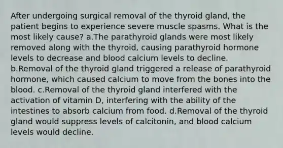 After undergoing surgical removal of the thyroid gland, the patient begins to experience severe muscle spasms. What is the most likely cause? a.The parathyroid glands were most likely removed along with the thyroid, causing parathyroid hormone levels to decrease and blood calcium levels to decline. b.Removal of the thyroid gland triggered a release of parathyroid hormone, which caused calcium to move from the bones into the blood. c.Removal of the thyroid gland interfered with the activation of vitamin D, interfering with the ability of the intestines to absorb calcium from food. d.Removal of the thyroid gland would suppress levels of calcitonin, and blood calcium levels would decline.