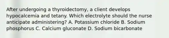 After undergoing a thyroidectomy, a client develops hypocalcemia and tetany. Which electrolyte should the nurse anticipate administering? A. Potassium chloride B. Sodium phosphorus C. Calcium gluconate D. Sodium bicarbonate