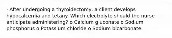 · After undergoing a thyroidectomy, a client develops hypocalcemia and tetany. Which electrolyte should the nurse anticipate administering? o Calcium gluconate o Sodium phosphorus o Potassium chloride o Sodium bicarbonate