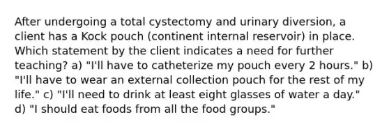 After undergoing a total cystectomy and urinary diversion, a client has a Kock pouch (continent internal reservoir) in place. Which statement by the client indicates a need for further teaching? a) "I'll have to catheterize my pouch every 2 hours." b) "I'll have to wear an external collection pouch for the rest of my life." c) "I'll need to drink at least eight glasses of water a day." d) "I should eat foods from all the food groups."