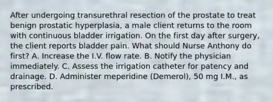 After undergoing transurethral resection of the prostate to treat benign prostatic hyperplasia, a male client returns to the room with continuous bladder irrigation. On the first day after surgery, the client reports bladder pain. What should Nurse Anthony do first? A. Increase the I.V. flow rate. B. Notify the physician immediately. C. Assess the irrigation catheter for patency and drainage. D. Administer meperidine (Demerol), 50 mg I.M., as prescribed.