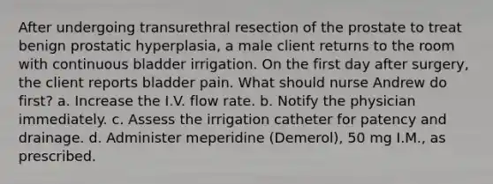 After undergoing transurethral resection of the prostate to treat benign prostatic hyperplasia, a male client returns to the room with continuous bladder irrigation. On the first day after surgery, the client reports bladder pain. What should nurse Andrew do first? a. Increase the I.V. flow rate. b. Notify the physician immediately. c. Assess the irrigation catheter for patency and drainage. d. Administer meperidine (Demerol), 50 mg I.M., as prescribed.