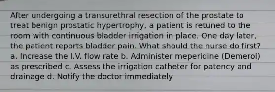 After undergoing a transurethral resection of the prostate to treat benign prostatic hypertrophy, a patient is retuned to the room with continuous bladder irrigation in place. One day later, the patient reports bladder pain. What should the nurse do first? a. Increase the I.V. flow rate b. Administer meperidine (Demerol) as prescribed c. Assess the irrigation catheter for patency and drainage d. Notify the doctor immediately