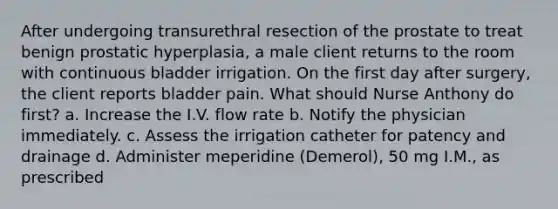 After undergoing transurethral resection of the prostate to treat benign prostatic hyperplasia, a male client returns to the room with continuous bladder irrigation. On the first day after surgery, the client reports bladder pain. What should Nurse Anthony do first? a. Increase the I.V. flow rate b. Notify the physician immediately. c. Assess the irrigation catheter for patency and drainage d. Administer meperidine (Demerol), 50 mg I.M., as prescribed