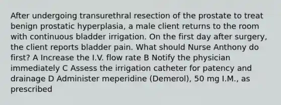 After undergoing transurethral resection of the prostate to treat benign prostatic hyperplasia, a male client returns to the room with continuous bladder irrigation. On the first day after surgery, the client reports bladder pain. What should Nurse Anthony do first? A Increase the I.V. flow rate B Notify the physician immediately C Assess the irrigation catheter for patency and drainage D Administer meperidine (Demerol), 50 mg I.M., as prescribed