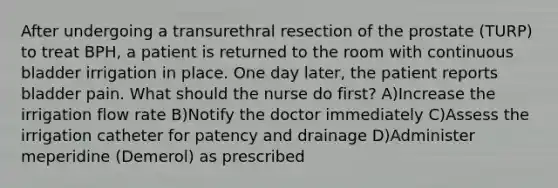 After undergoing a transurethral resection of the prostate (TURP) to treat BPH, a patient is returned to the room with continuous bladder irrigation in place. One day later, the patient reports bladder pain. What should the nurse do first? A)Increase the irrigation flow rate B)Notify the doctor immediately C)Assess the irrigation catheter for patency and drainage D)Administer meperidine (Demerol) as prescribed