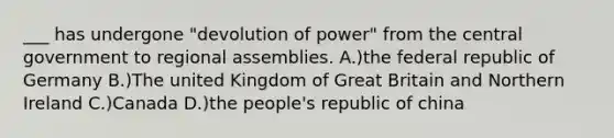 ___ has undergone "devolution of power" from the central government to regional assemblies. A.)the federal republic of Germany B.)The united Kingdom of Great Britain and Northern Ireland C.)Canada D.)the people's republic of china