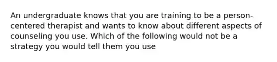 An undergraduate knows that you are training to be a person-centered therapist and wants to know about different aspects of counseling you use. Which of the following would not be a strategy you would tell them you use